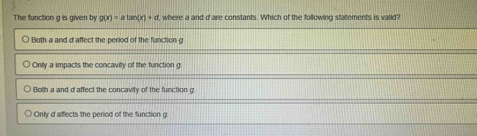 the function g is given by g(x) = a tan(x) + d, where a and d are constants. which of the following statements is valid?\nboth a and d affect the period of the function g.\nonly a impacts the concavity of the function g.\nboth a and d affect the concavity of the function g.\nonly d affects the period of the function g.