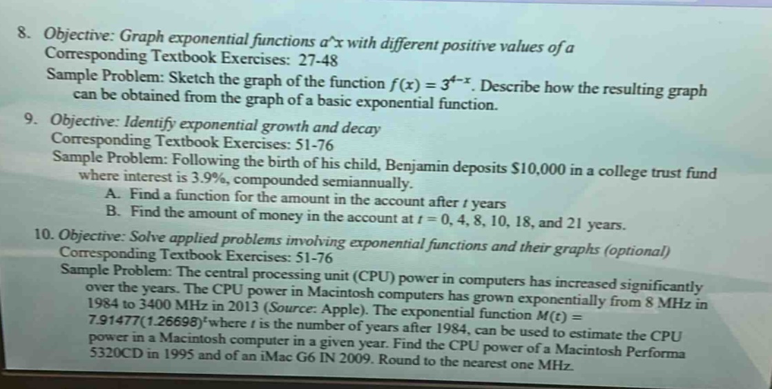 8. objective: graph exponential functions a^x with different positive values of a corresponding textbook exercises: 27 - 48 sample problem: sketch the graph of the function f(x)=3^(4 - x). describe how the resulting graph can be obtained from the graph of a basic exponential function. 9. objective: identify exponential growth and decay corresponding textbook exercises: 51 - 76 sample problem: following the birth of his child, benjamin deposits $10,000 in a college trust fund where interest is 3.9%, compounded semiannually. a. find a function for the amount in the account after t years b. find the amount of money in the account at t = 0, 4, 8, 10, 18, and 21 years. 10. objective: solve applied problems involving exponential functions and their graphs (optional) corresponding textbook exercises: 51 - 76 sample problem: the central processing unit (cpu) power in computers has increased significantly over the years. the cpu power in macintosh computers has grown exponentially from 8 mhz in 1984 to 3400 mhz in 2013 (source: apple). the exponential function m(t)=7.91477(1.26698)^t where t is the number of years after 1984, can be used to estimate the cpu power in a macintosh computer in a given year. find the cpu power of a macintosh performa 5320cd in 1995 and of an imac g6 in 2009. round to the nearest one mhz.