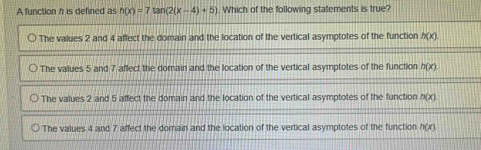 a function h is defined as h(x)=7 tan(2(x - 4)+5). which of the following statements is true? the values 2 and 4 affect the domain and the location of the vertical asymptotes of the function h(x). the values 5 and 7 affect the domain and the location of the vertical asymptotes of the function h(x). the values 2 and 5 affect the domain and the location of the vertical asymptotes of the function h(x). the values 4 and 7 affect the domain and the location of the vertical asymptotes of the function h(x).