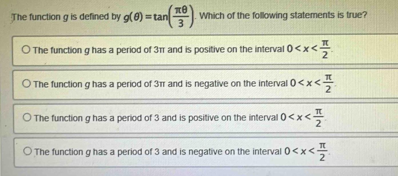 the function g is defined by g(θ)=tan(πθ/3). which of the following statements is true? the function g has a period of 3π and is positive on the interval 0<x<π/2. the function g has a period of 3π and is negative on the interval 0<x<π/2. the function g has a period of 3 and is positive on the interval 0<x<π/2. the function g has a period of 3 and is negative on the interval 0<x<π/2.