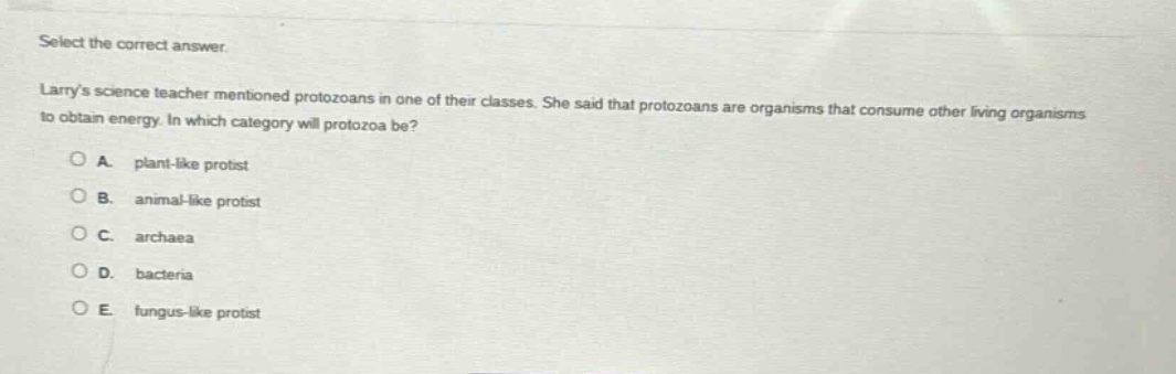 select the correct answer. larrys science teacher mentioned protozoans in one of their classes. she said that protozoans are organisms that consume other living organisms to obtain energy. in which category will protozoa be? a. plant - like protist b. animal - like protist c. archaea d. bacteria e. fungus - like protist