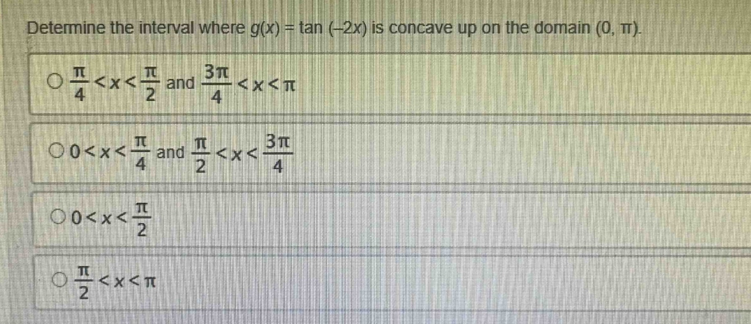 determine the interval where g(x) = tan (-2x) is concave up on the domain (0, π).\n○ π/4 < x < π/2 and 3π/4 < x < π\n○ 0 < x < π/4 and π/2 < x < 3π/4\n○ 0 < x < π/2\n○ π/2 < x < π
