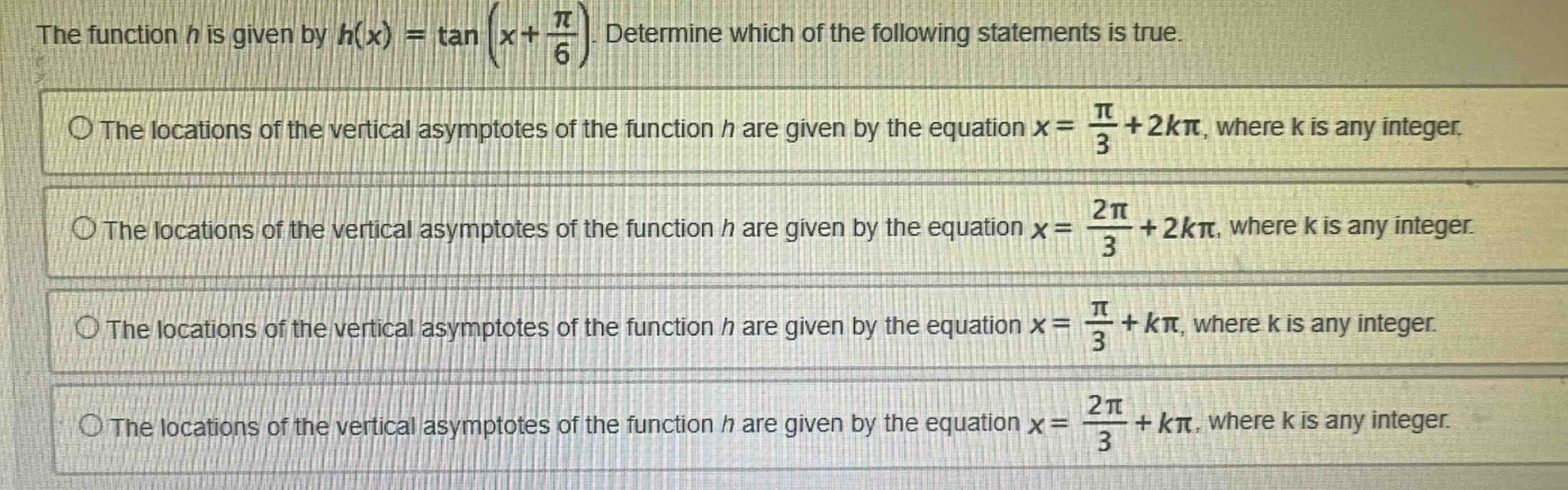 the function h is given by h(x) = tan(x + π/6). determine which of the following statements is true. the locations of the vertical asymptotes of the function h are given by the equation x = π/3 + 2kπ, where k is any integer. the locations of the vertical asymptotes of the function h are given by the equation x = 2π/3 + 2kπ, where k is any integer. the locations of the vertical asymptotes of the function h are given by the equation x = π/3 + kπ, where k is any integer. the locations of the vertical asymptotes of the function h are given by the equation x = 2π/3 + kπ, where k is any integer.