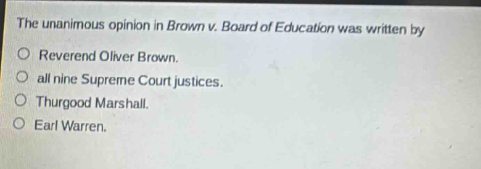 the unanimous opinion in brown v. board of education was written by\n○ reverend oliver brown.\n○ all nine supreme court justices.\n○ thurgood marshall.\n○ earl warren.