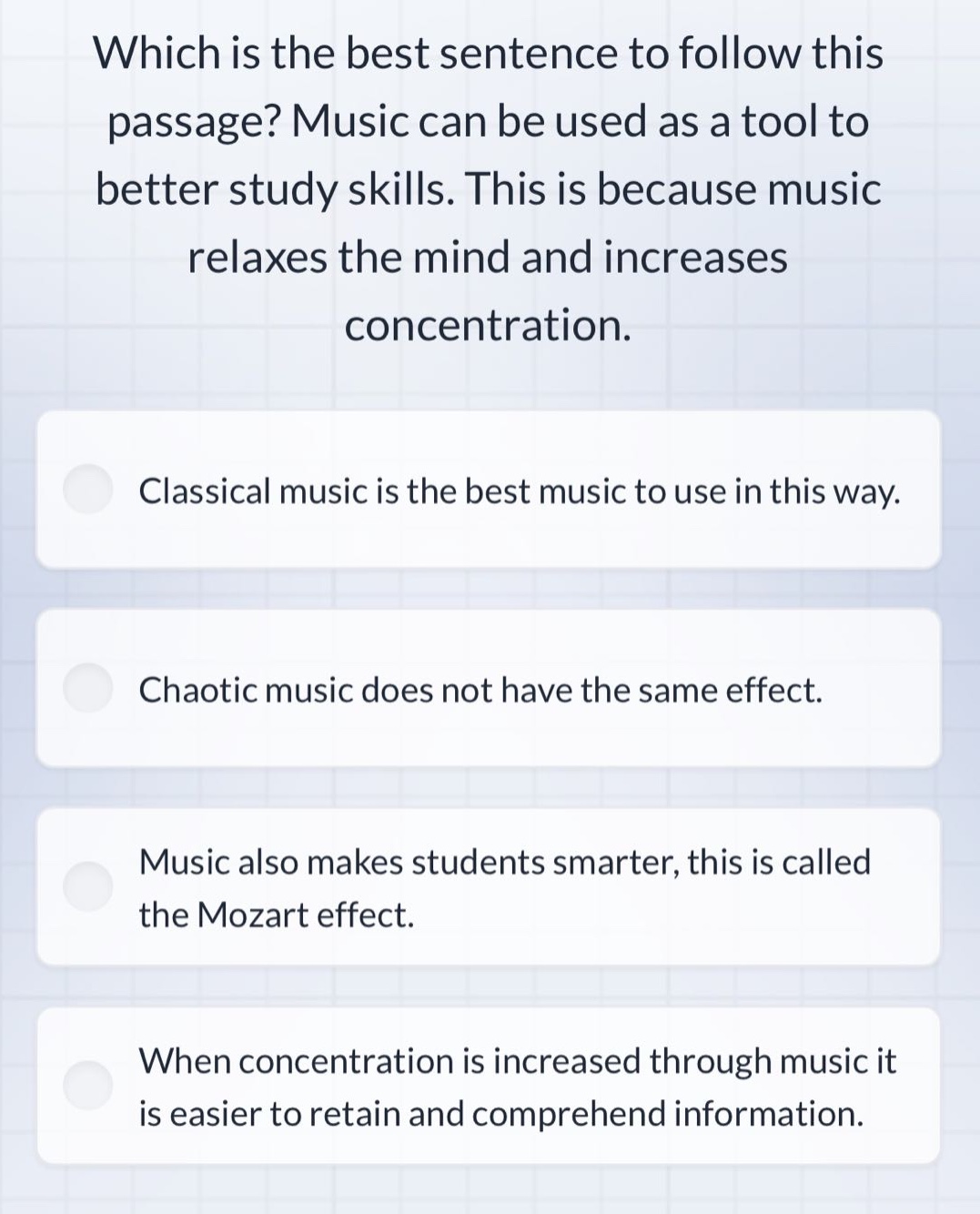 which is the best sentence to follow this passage? music can be used as a tool to better study skills. this is because music relaxes the mind and increases concentration. classical music is the best music to use in this way. chaotic music does not have the same effect. music also makes students smarter, this is called the mozart effect. when concentration is increased through music it is easier to retain and comprehend information.