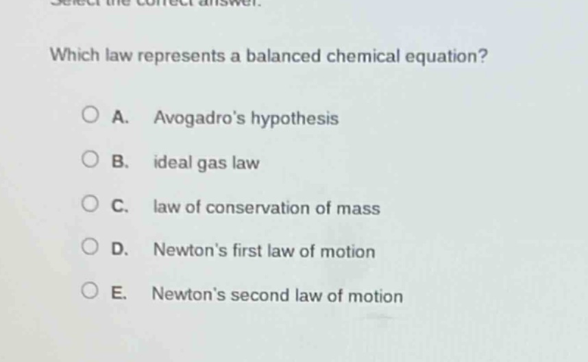 select the correct answer. which law represents a balanced chemical equation? a. avogadros hypothesis b. ideal gas law c. law of conservation of mass d. newtons first law of motion e. newtons second law of motion