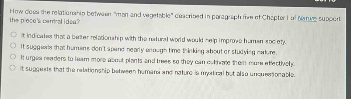 how does the relationship between \man and vegetable\ described in paragraph five of chapter i of nature support the pieces central idea?\nit indicates that a better relationship with the natural world would help improve human society.\nit suggests that humans dont spend nearly enough time thinking about or studying nature.\nit urges readers to learn more about plants and trees so they can cultivate them more effectively.\nit suggests that the relationship between humans and nature is mystical but also unquestionable.