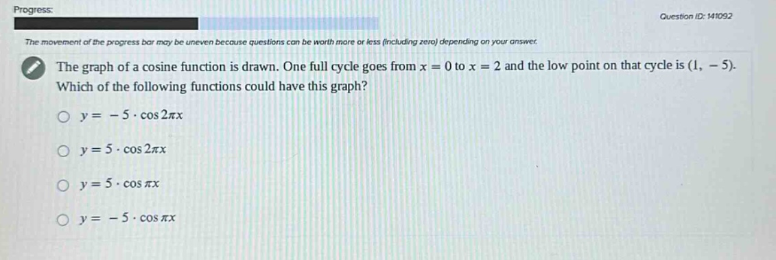 progress: question id: 141092 the movement of the progress bar may be uneven because questions can be worth more or less (including zero) depending on your answer. the graph of a cosine function is drawn. one full cycle goes from x = 0 to x = 2 and the low point on that cycle is (1, - 5). which of the following functions could have this graph? o y = - 5 · cos 2πx o y = 5 · cos 2πx o y = 5 · cos πx o y = - 5 · cos πx