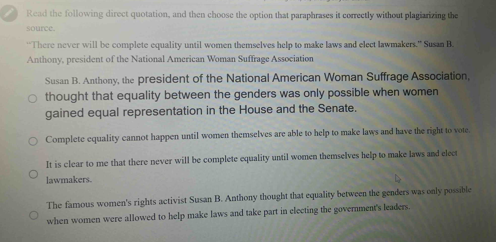 read the following direct quotation, and then choose the option that paraphrases it correctly without plagiarizing the source. “there never will be complete equality until women themselves help to make laws and elect lawmakers.” susan b. anthony, president of the national american woman suffrage association susan b. anthony, the president of the national american woman suffrage association, thought that equality between the genders was only possible when women gained equal representation in the house and the senate. complete equality cannot happen until women themselves are able to help to make laws and have the right to vote. it is clear to me that there never will be complete equality until women themselves help to make laws and elect lawmakers. the famous womens rights activist susan b. anthony thought that equality between the genders was only possible when women were allowed to help make laws and take part in electing the governments leaders.