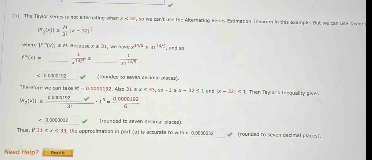 (b) the taylor series is not alternating when x < 32, so we cant use the alternating series estimation theorem in this example. but we can use taylors |r₂(x)| ≤ m/3! |x - 32|³ where |f(x)| ≤ m. because x ≥ 31, we have x¹⁴/⁵ ≥ 31¹⁴/⁵, and so f(x) = 1/x¹⁴/⁵ ≤ 1/31¹⁴/⁵ < 0.0000192 (rounded to seven decimal places). therefore we can take m = 0.0000192. also 31 ≤ x ≤ 33, so -1 ≤ x - 32 ≤ 1 and |x - 32| ≤ 1. then taylors inequality gives |r₂(x)| ≤ 0.0000192/3! · 1³ = 0.0000192/6 < 0.0000032 (rounded to seven decimal places). thus, if 31 ≤ x ≤ 33, the approximation in part (a) is accurate to within 0.0000032 (rounded to seven decimal places). need help? read it