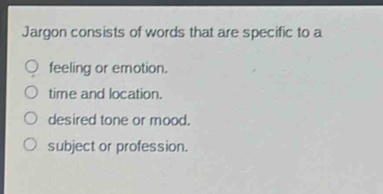 jargon consists of words that are specific to a\nfeeling or emotion.\ntime and location.\ndesired tone or mood.\nsubject or profession.