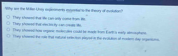 why are the miller - urey experiments essential to the theory of evolution?\nthey showed that life can only come from life.\nthey showed that electricity can create life.\nthey showed how organic molecules could be made from earths early atmosphere.\nthey showed the role that natural selection played in the evolution of modern day organisms.