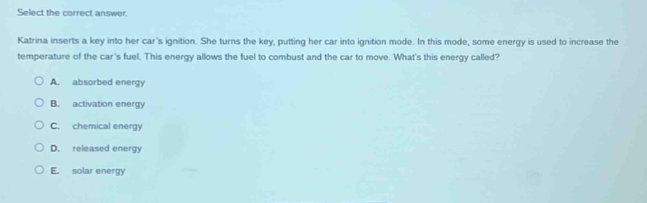 select the correct answer. katrina inserts a key into her cars ignition. she turns the key, putting her car into ignition mode. in this mode, some energy is used to increase the temperature of the cars fuel. this energy allows the fuel to combust and the car to move. whats this energy called? a. absorbed energy b. activation energy c. chemical energy d. released energy e. solar energy