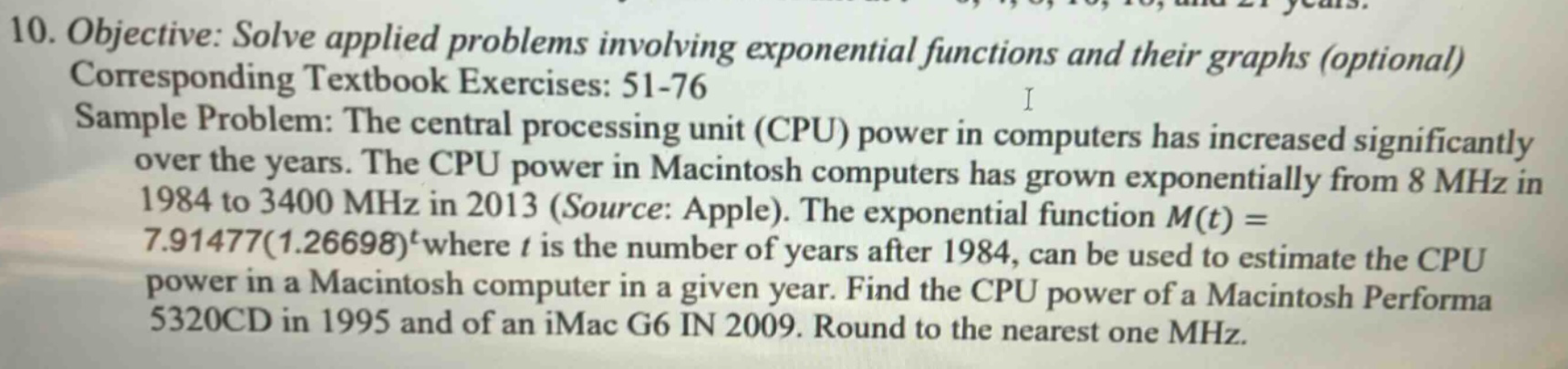10. objective: solve applied problems involving exponential functions and their graphs (optional) corresponding textbook exercises: 51 - 76 sample problem: the central processing unit (cpu) power in computers has increased significantly over the years. the cpu power in macintosh computers has grown exponentially from 8 mhz in 1984 to 3400 mhz in 2013 (source: apple). the exponential function m(t)=7.91477(1.26698)^t where t is the number of years after 1984, can be used to estimate the cpu power in a macintosh computer in a given year. find the cpu power of a macintosh performa 5320cd in 1995 and of an imac g6 in 2009. round to the nearest one mhz.