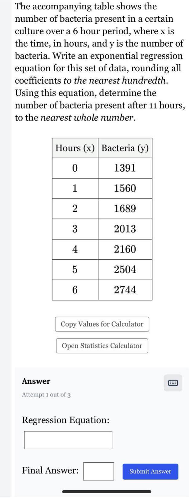 the accompanying table shows the number of bacteria present in a certain culture over a 6 hour period, where x is the time, in hours, and y is the number of bacteria. write an exponential regression equation for this set of data, rounding all coefficients to the nearest hundredth. using this equation, determine the number of bacteria present after 11 hours, to the nearest whole number. hours (x) bacteria (y) 0 1391 1 1560 2 1689 3 2013 4 2160 5 2504 6 2744 copy values for calculator open statistics calculator answer attempt 1 out of 3 regression equation: final answer: submit answer