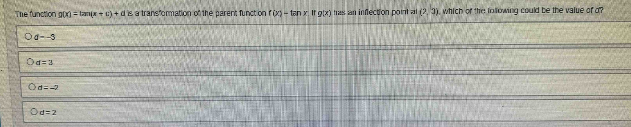 the function g(x) = tan(x + c) + d is a transformation of the parent function f(x) = tan x. if g(x) has an inflection point at (2, 3), which of the following could be the value of d?\no d = -3\no d = 3\no d = -2\no d = 2
