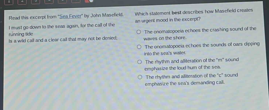 read this excerpt from \sea fever\ by john masefield. i must go down to the seas again, for the call of the running tide is a wild call and a clear call that may not be denied; which statement best describes how masefield creates an urgent mood in the excerpt? the onomatopoeia echoes the crashing sound of the waves on the shore. the onomatopoeia echoes the sounds of oars dipping into the seas water. the rhythm and alliteration of the \m\ sound emphasize the loud hum of the sea. the rhythm and alliteration of the \c\ sound emphasize the seas demanding call.