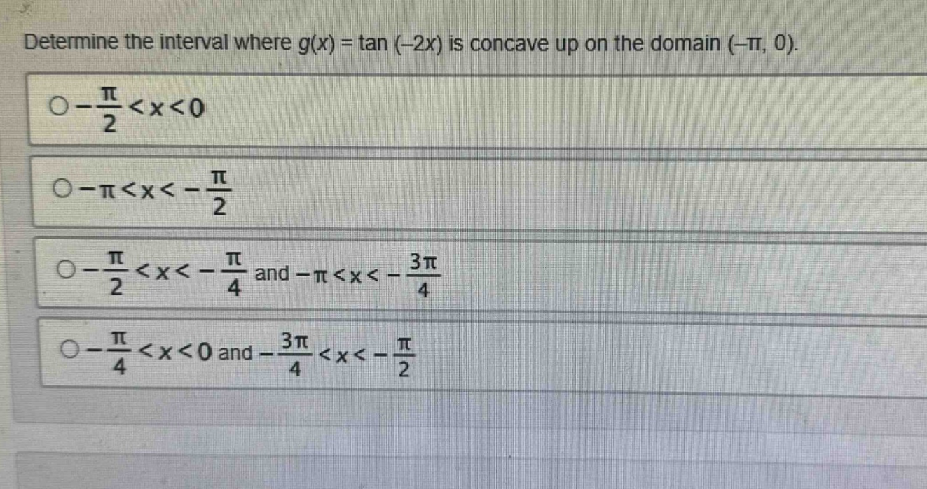determine the interval where g(x) = tan (-2x) is concave up on the domain (-π, 0).\n-π/2 < x < 0\n-π < x < -π/2\n-π/2 < x < -π/4 and -π < x < -3π/4\n-π/4 < x < 0 and -3π/4 < x < -π/2
