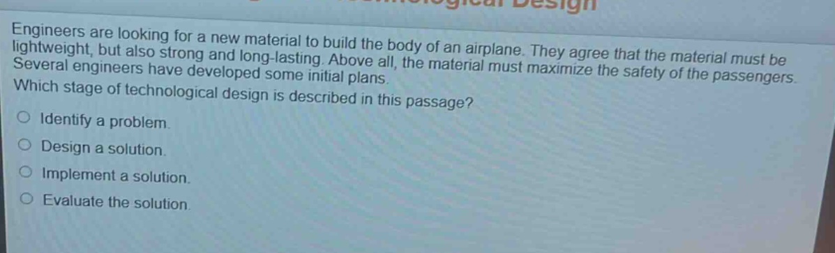 engineers are looking for a new material to build the body of an airplane. they agree that the material must be lightweight, but also strong and long - lasting. above all, the material must maximize the safety of the passengers. several engineers have developed some initial plans. which stage of technological design is described in this passage? identify a problem. design a solution. implement a solution. evaluate the solution.