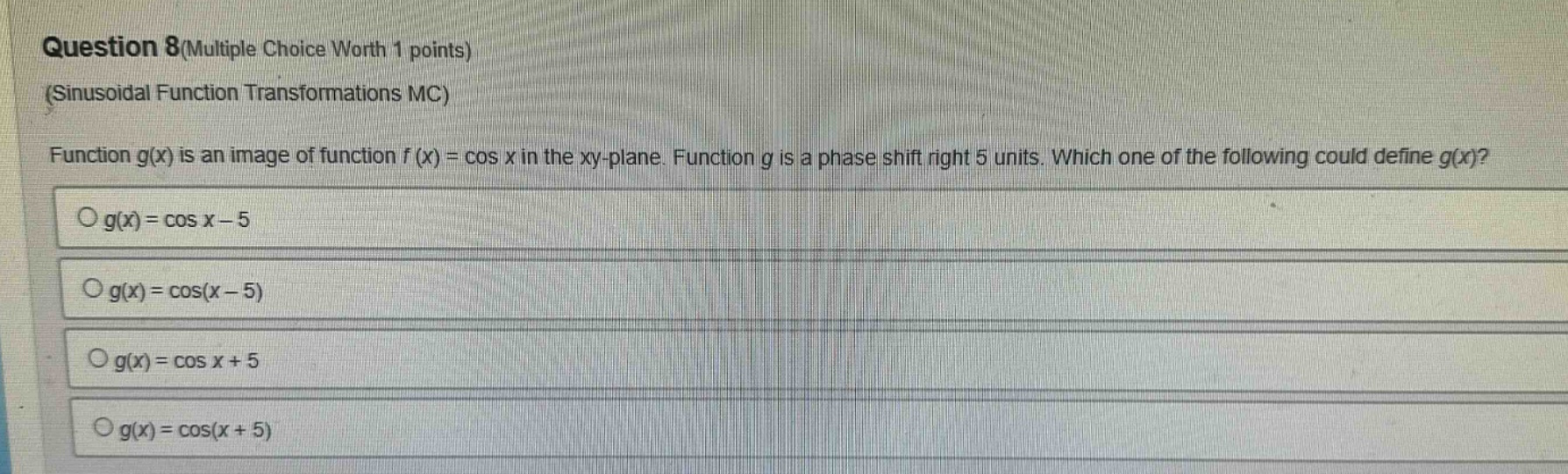 question 8(multiple choice worth 1 points) (sinusoidal function transformations mc) function g(x) is an image of function f(x) = cos x in the xy - plane. function g is a phase shift right 5 units. which one of the following could define g(x)? g(x)=cos x - 5 g(x)=cos(x - 5) g(x)=cos x + 5 g(x)=cos(x + 5)