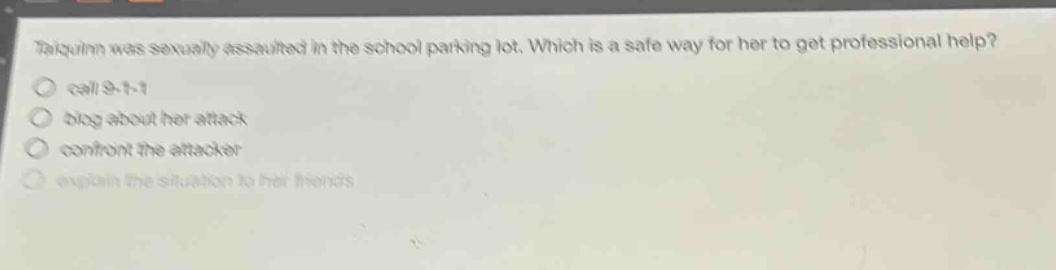 taiquinn was sexually assaulted in the school parking lot. which is a safe way for her to get professional help? call 9 - 1 - 1 blog about her attack confront the attacker explain the situation to her friends