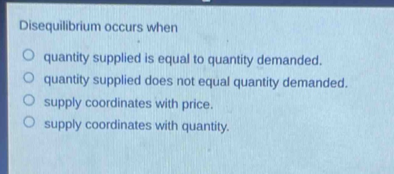 disequilibrium occurs when\nquantity supplied is equal to quantity demanded.\nquantity supplied does not equal quantity demanded.\nsupply coordinates with price.\nsupply coordinates with quantity.