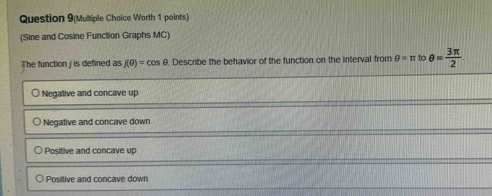 question 9(multiple choice worth 1 points) (sine and cosine function graphs mc) the function j is defined as j(θ) = cos θ. describe the behavior of the function on the interval from θ = π to θ = 3π/2. negative and concave up negative and concave down positive and concave up positive and concave down