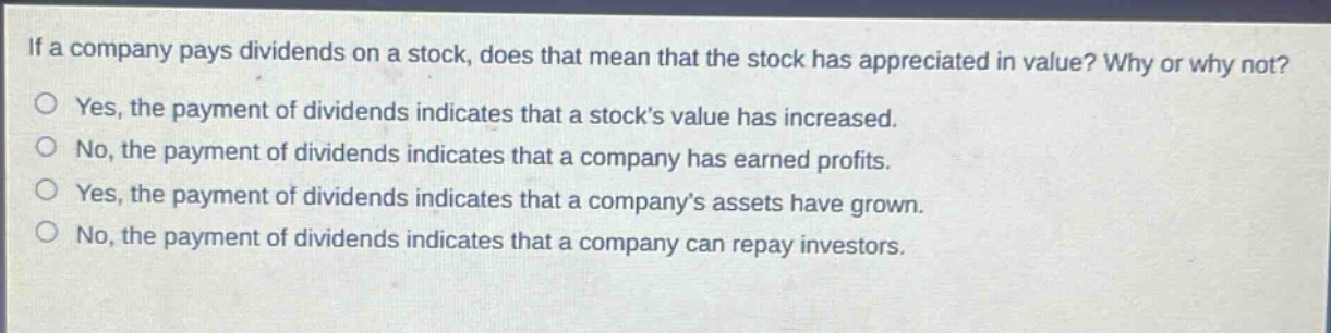 if a company pays dividends on a stock, does that mean that the stock has appreciated in value? why or why not?\no yes, the payment of dividends indicates that a stock’s value has increased.\no no, the payment of dividends indicates that a company has earned profits.\no yes, the payment of dividends indicates that a company’s assets have grown.\no no, the payment of dividends indicates that a company can repay investors.