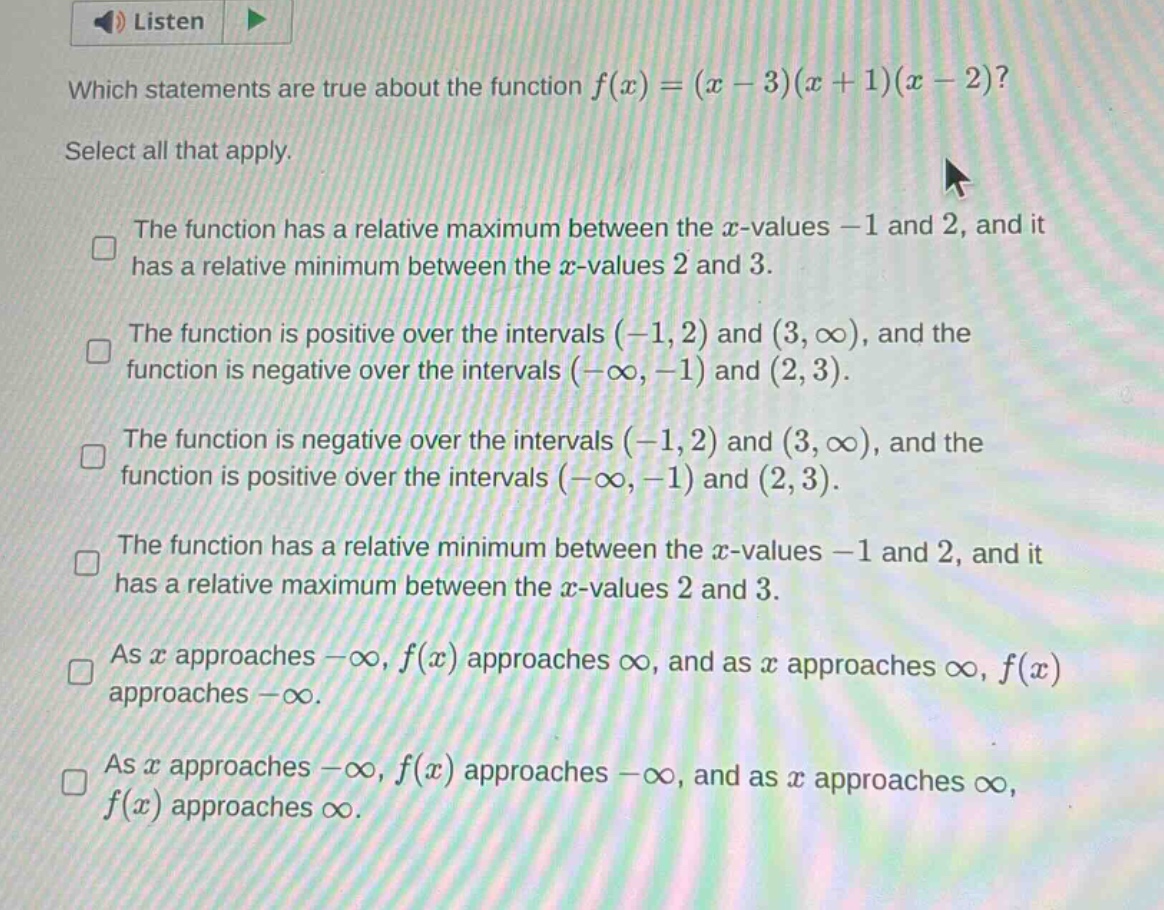 which statements are true about the function f(x)=(x - 3)(x + 1)(x - 2)? select all that apply. the function has a relative maximum between the x - values - 1 and 2, and it has a relative minimum between the x - values 2 and 3. the function is positive over the intervals (-1,2) and (3,∞), and the function is negative over the intervals (-∞,-1) and (2,3). the function is negative over the intervals (-1,2) and (3,∞), and the function is positive over the intervals (-∞,-1) and (2,3). the function has a relative minimum between the x - values - 1 and 2, and it has a relative maximum between the x - values 2 and 3. as x approaches -∞, f(x) approaches ∞, and as x approaches ∞, f(x) approaches -∞. as x approaches -∞, f(x) approaches -∞, and as x approaches ∞, f(x) approaches ∞.