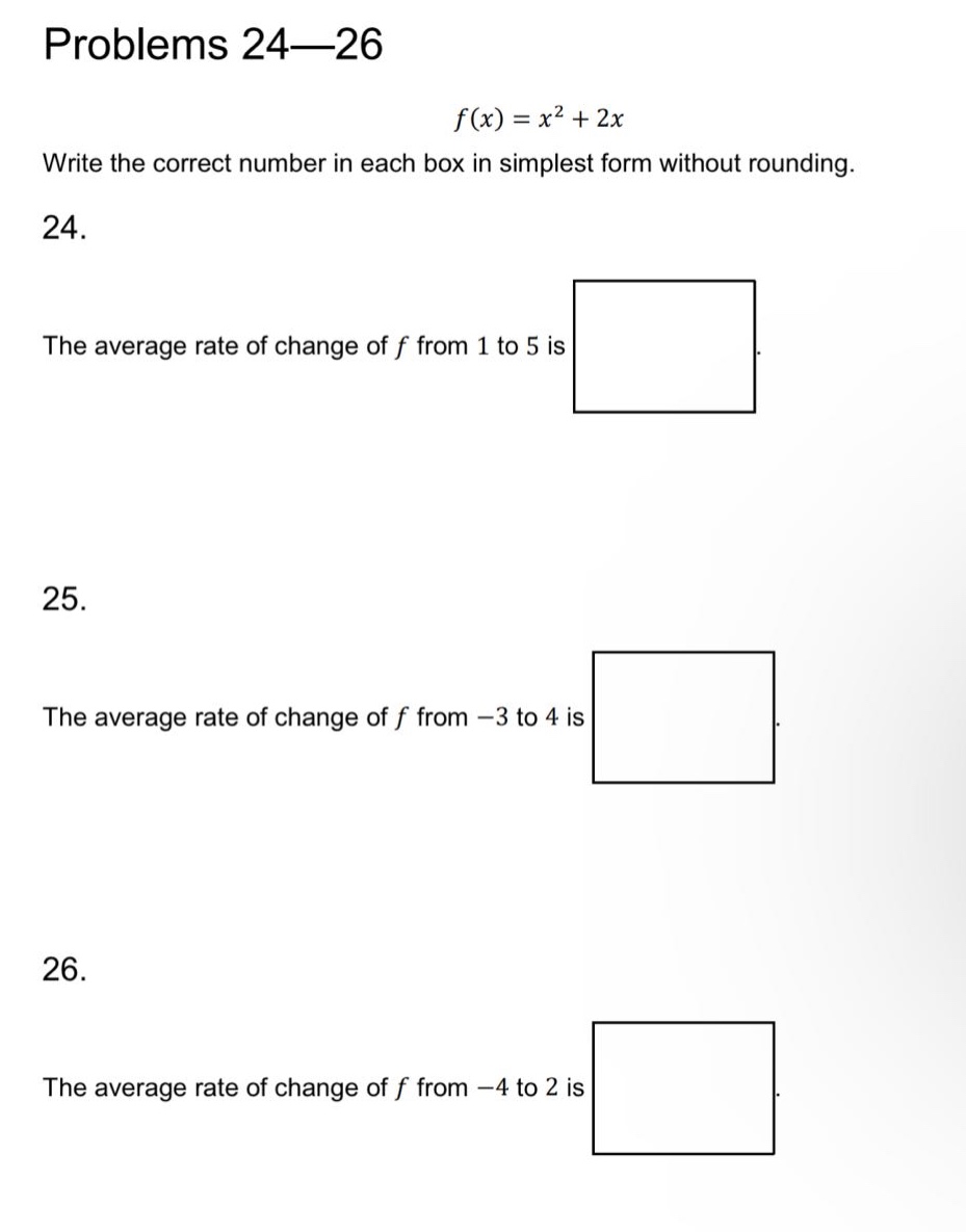 problems 24—26\nf(x)=x² + 2x\nwrite the correct number in each box in simplest form without rounding.\n24.\nthe average rate of change of f from 1 to 5 is\n25.\nthe average rate of change of f from -3 to 4 is\n26.\nthe average rate of change of f from -4 to 2 is