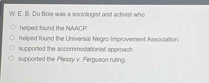 w. e. b. du bois was a sociologist and activist who\nhelped found the naacp.\nhelped found the universal negro improvement association.\nsupported the accommodationist approach.\nsupported the plessy v. ferguson ruling.