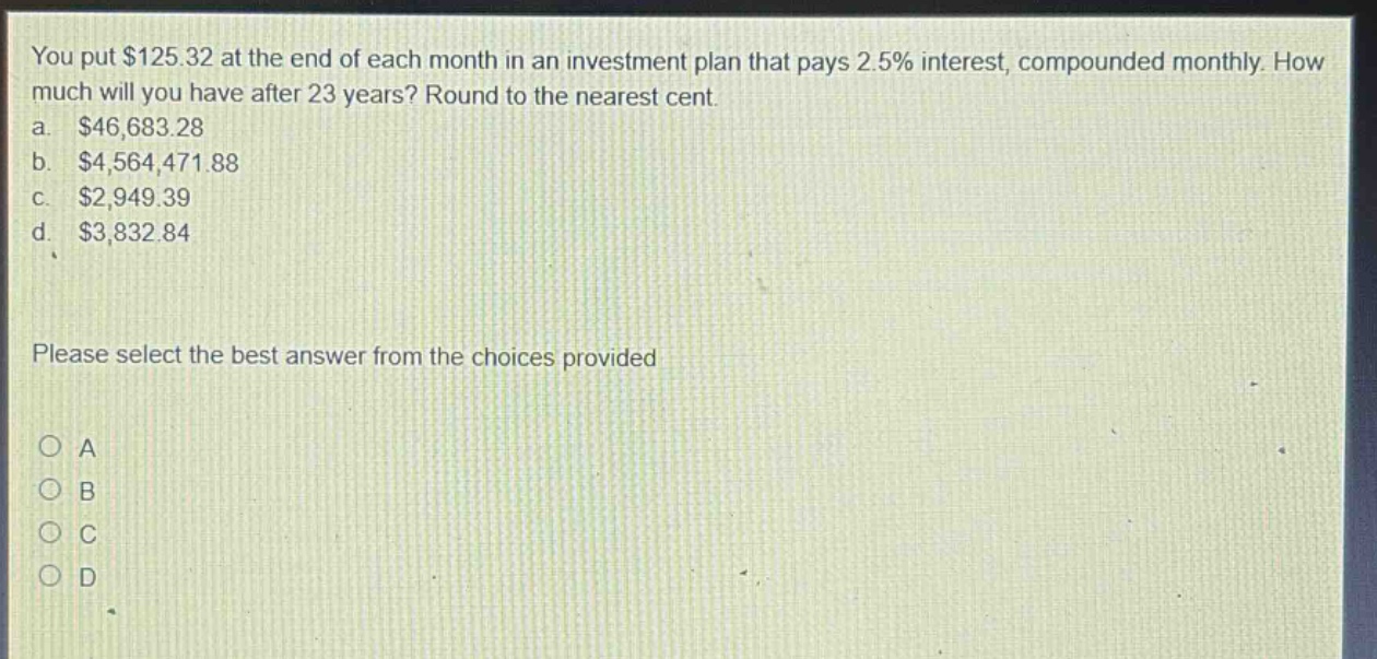 you put $125.32 at the end of each month in an investment plan that pays 2.5% interest, compounded monthly. how much will you have after 23 years? round to the nearest cent. a. $46,683.28 b. $4,564,471.88 c. $2,949.39 d. $3,832.84 please select the best answer from the choices provided