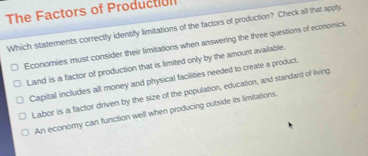 the factors of production\nwhich statements correctly identify limitations of the factors of production? check all that apply.\neconomies must consider their limitations when answering the three questions of economics.\nland is a factor of production that is limited only by the amount available.\ncapital includes all money and physical facilities needed to create a product.\nlabor is a factor driven by the size of the population, education, and standard of living.\nan economy can function well when producing outside its limitations.
