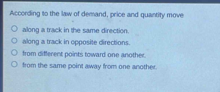 according to the law of demand, price and quantity move\no along a track in the same direction.\no along a track in opposite directions.\no from different points toward one another.\no from the same point away from one another.