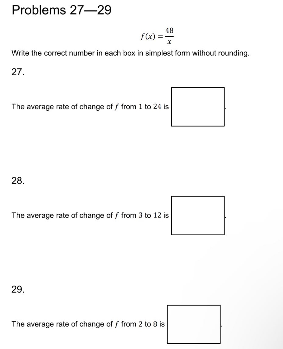 problems 27—29\nf(x)=48/x\nwrite the correct number in each box in simplest form without rounding.\n27.\nthe average rate of change of f from 1 to 24 is\n28.\nthe average rate of change of f from 3 to 12 is\n29.\nthe average rate of change of f from 2 to 8 is