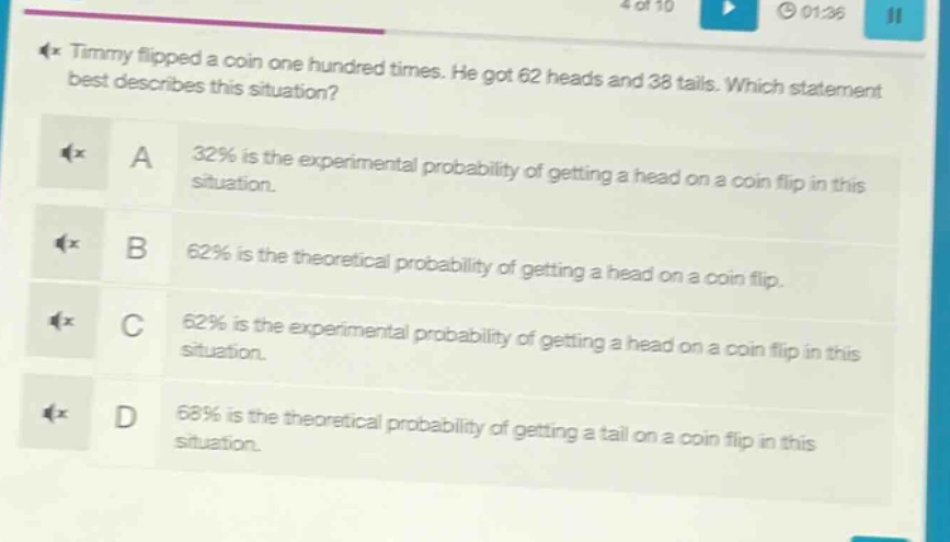 timmy flipped a coin one hundred times. he got 62 heads and 38 tails. which statement best describes this situation? a 32% is the experimental probability of getting a head on a coin flip in this situation. b 62% is the theoretical probability of getting a head on a coin flip. c 62% is the experimental probability of getting a head on a coin flip in this situation. d 68% is the theoretical probability of getting a tail on a coin flip in this situation.