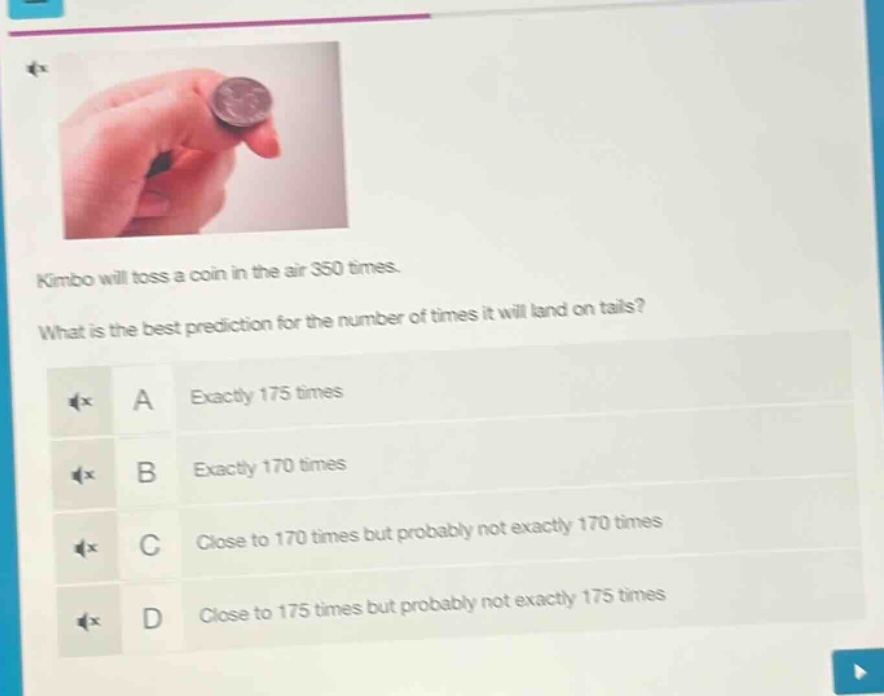 kimbo will toss a coin in the air 350 times. what is the best prediction for the number of times it will land on tails? a exactly 175 times b exactly 170 times c close to 170 times but probably not exactly 170 times d close to 175 times but probably not exactly 175 times