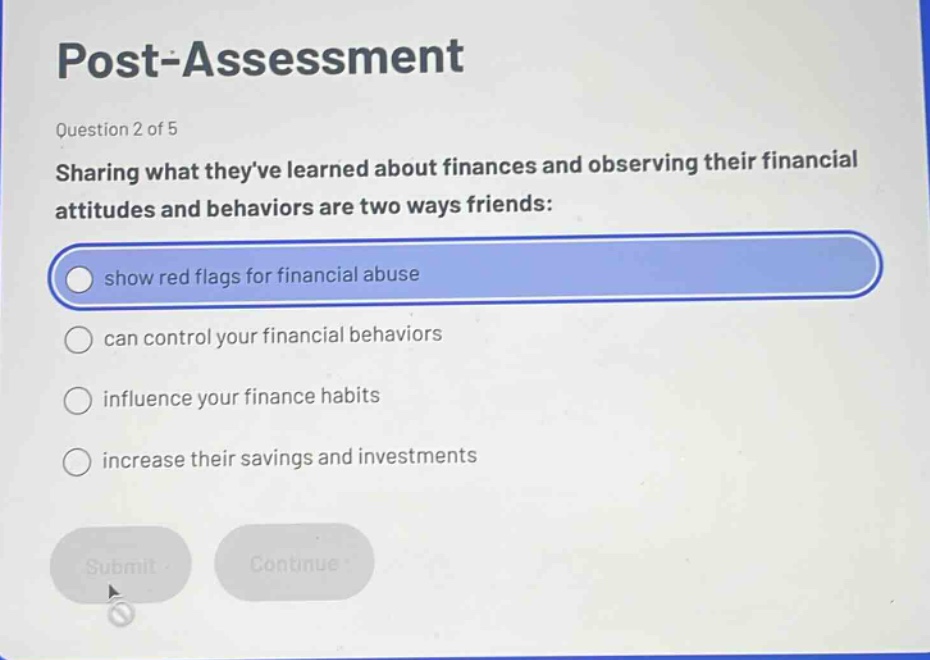 post - assessment\nquestion 2 of 5\nsharing what theyve learned about finances and observing their financial attitudes and behaviors are two ways friends:\nshow red flags for financial abuse\ncan control your financial behaviors\ninfluence your finance habits\nincrease their savings and investments