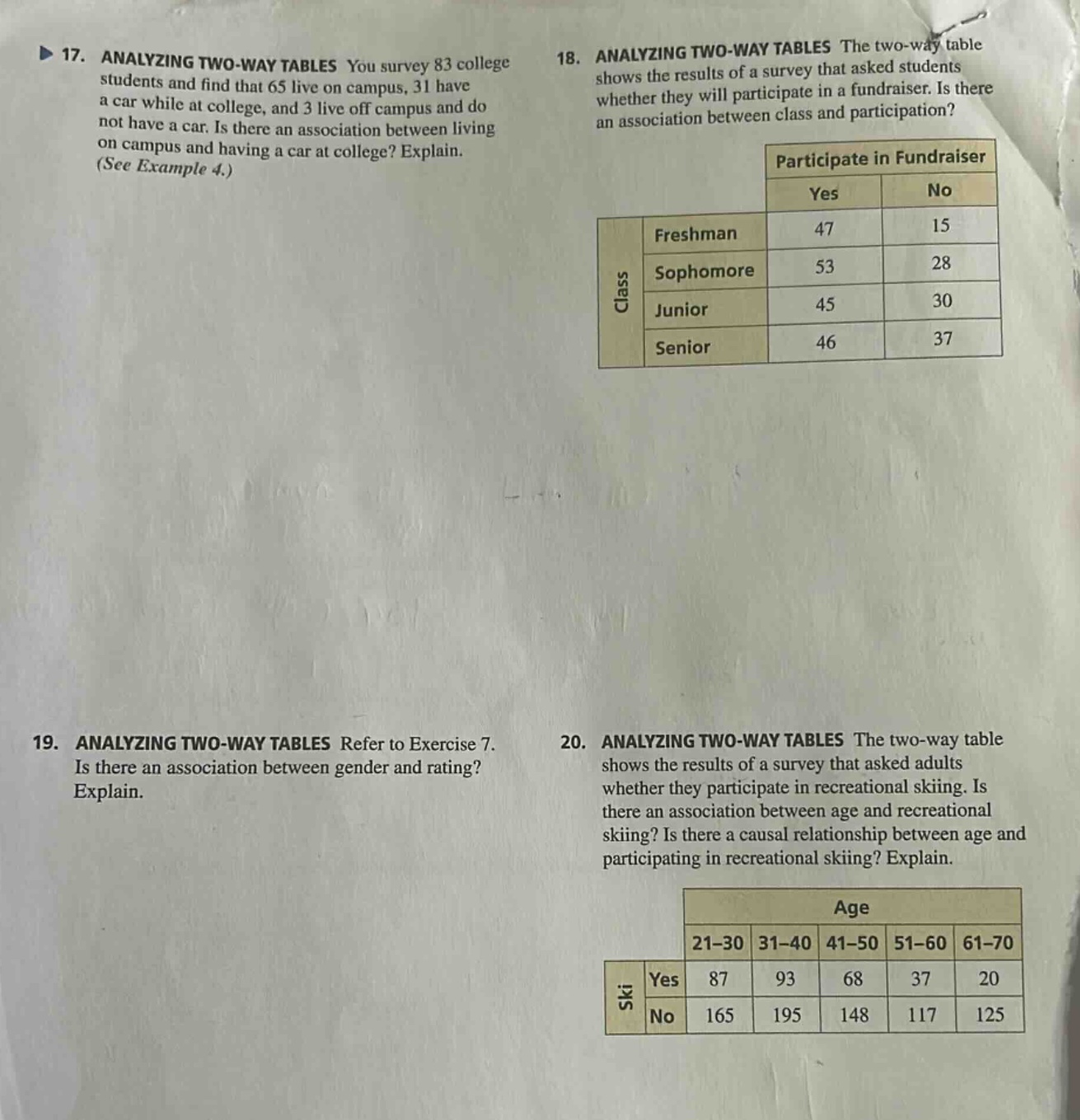 17. analyzing two - way tables you survey 83 college students and find that 65 live on campus, 31 have a car while at college, and 3 live off campus and do not have a car. is there an association between living on campus and having a car at college? explain. (see example 4.) 18. analyzing two - way tables the two - way table shows the results of a survey that asked students whether they will participate in a fundraiser. is there an association between class and participation? participate in fundraiser yes no freshman 47 15 sophomore 53 28 junior 45 30 senior 46 37 19. analyzing two - way tables refer to exercise 7. is there an association between gender and rating? explain. 20. analyzing two - way tables the two - way table shows the results of a survey that asked adults whether they participate in recreational skiing. is there an association between age and recreational skiing? is there a causal relationship between age and participating in recreational skiing? explain. age 21 - 30 31 - 40 41 - 50 51 - 60 61 - 70 ski yes 87 93 68 37 20 no 165 195 148 117 125