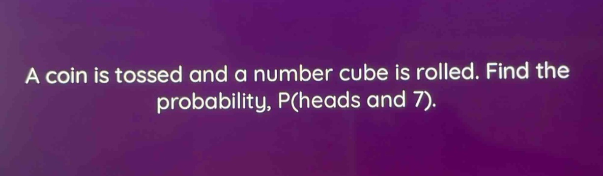 a coin is tossed and a number cube is rolled. find the probability, p(heads and 7).
