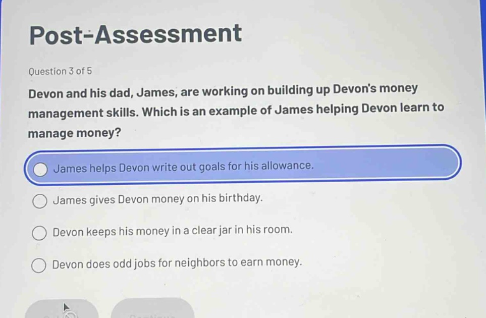 post - assessment\nquestion 3 of 5\ndevon and his dad, james, are working on building up devons money management skills. which is an example of james helping devon learn to manage money?\njames helps devon write out goals for his allowance.\njames gives devon money on his birthday.\ndevon keeps his money in a clear jar in his room.\ndevon does odd jobs for neighbors to earn money.