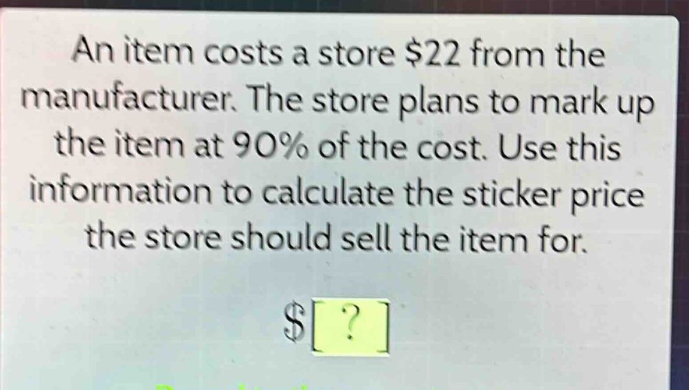 an item costs a store $22 from the manufacturer. the store plans to mark up the item at 90% of the cost. use this information to calculate the sticker price the store should sell the item for. $?
