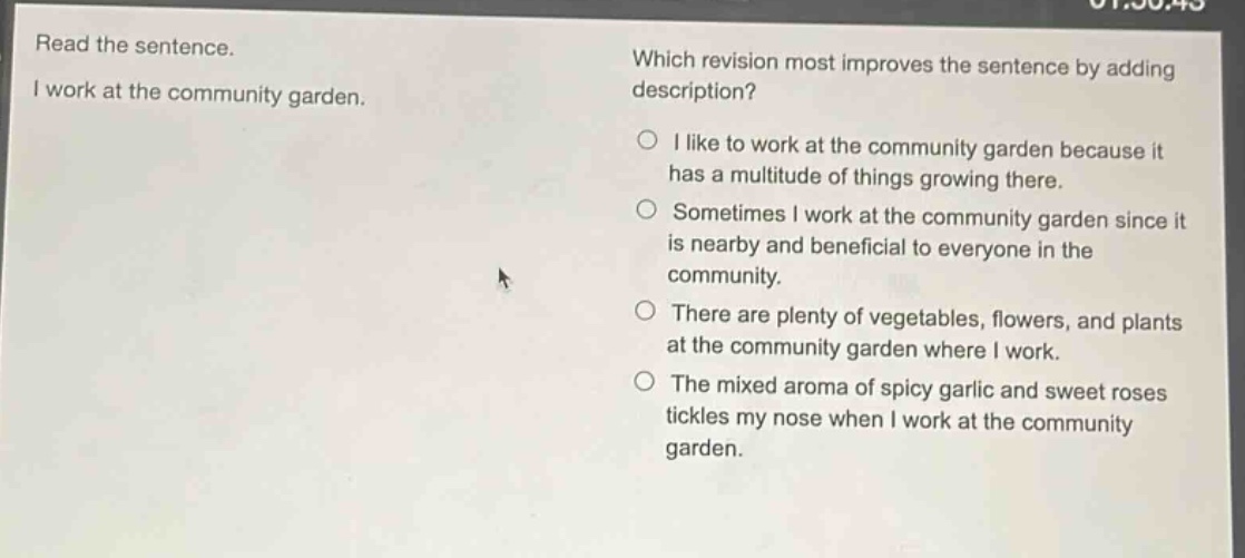 read the sentence. i work at the community garden. which revision most improves the sentence by adding description? i like to work at the community garden because it has a multitude of things growing there. sometimes i work at the community garden since it is nearby and beneficial to everyone in the community. there are plenty of vegetables, flowers, and plants at the community garden where i work. the mixed aroma of spicy garlic and sweet roses tickles my nose when i work at the community garden.