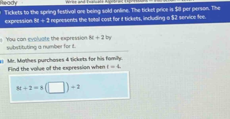 tickets to the spring festival are being sold online. the ticket price is $8 per person. the expression 8t + 2 represents the total cost for t tickets, including a $2 service fee. you can evaluate the expression 8t + 2 by substituting a number for t. mr. mathes purchases 4 tickets for his family. find the value of the expression when t = 4. 8t + 2 = 8( ) + 2