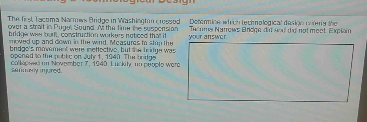 the first tacoma narrows bridge in washington crossed over a strait in puget sound. at the time the suspension bridge was built, construction workers noticed that it moved up and down in the wind. measures to stop the bridges movement were ineffective, but the bridge was opened to the public on july 1, 1940. the bridge collapsed on november 7, 1940. luckily, no people were seriously injured. determine which technological design criteria the tacoma narrows bridge did and did not meet. explain your answer.