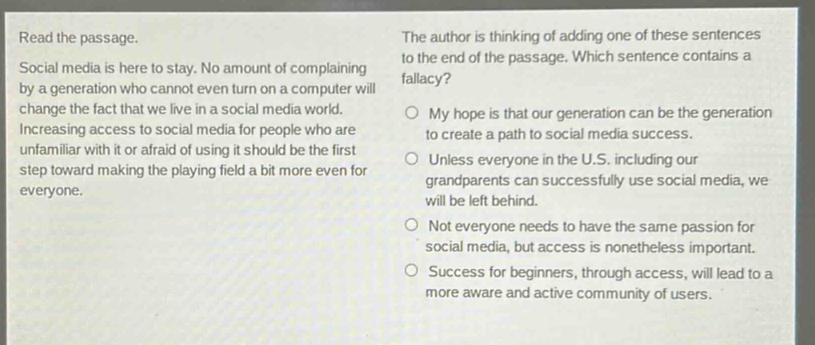read the passage. social media is here to stay. no amount of complaining by a generation who cannot even turn on a computer will change the fact that we live in a social media world. increasing access to social media for people who are unfamiliar with it or afraid of using it should be the first step toward making the playing field a bit more even for everyone. the author is thinking of adding one of these sentences to the end of the passage. which sentence contains a fallacy? o my hope is that our generation can be the generation to create a path to social media success. o unless everyone in the u.s. including our grandparents can successfully use social media, we will be left behind. o not everyone needs to have the same passion for social media, but access is nonetheless important. o success for beginners, through access, will lead to a more aware and active community of users.
