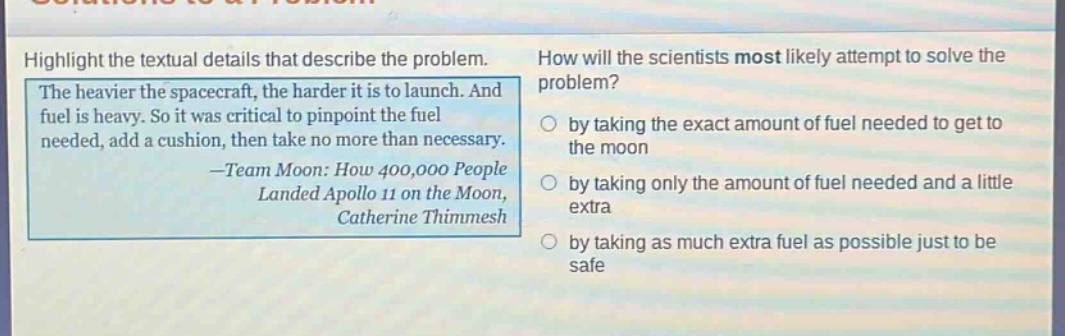 highlight the textual details that describe the problem. the heavier the spacecraft, the harder it is to launch. and fuel is heavy. so it was critical to pinpoint the fuel needed, add a cushion, then take no more than necessary. —team moon: how 400,000 people landed apollo 11 on the moon, catherine thimmesh how will the scientists most likely attempt to solve the problem? by taking the exact amount of fuel needed to get to the moon by taking only the amount of fuel needed and a little extra by taking as much extra fuel as possible just to be safe