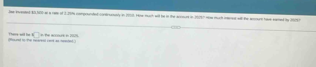 jae invested $3,500 at a rate of 2.25% compounded continuously in 2010. how much will be in the account in 2025? how much interest will the account have earned by 2025? there will be $ in the account in 2025. (round to the nearest cent as needed.)
