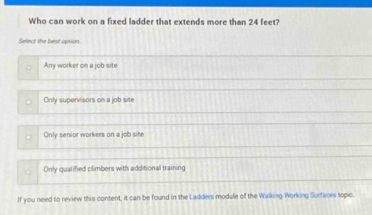 who can work on a fixed ladder that extends more than 24 feet? select the best option. any worker on a job site only supervisors on a job site only senior workers on a job site only qualified climbers with additional training if you need to review this content, it can be found in the ladders module of the walking - working surfaces topic.