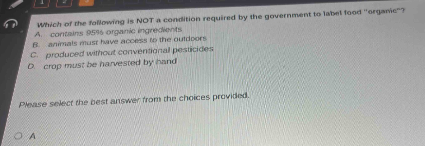 which of the following is not a condition required by the government to label food \organic\? a. contains 95% organic ingredients b. animals must have access to the outdoors c. produced without conventional pesticides d. crop must be harvested by hand please select the best answer from the choices provided.